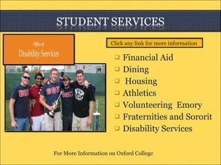 Financial Aid  Dining  Housing   Athletics Volunteering  Emory Fraternities and Sororities  Disability Services  For More Information on Oxford College     Click any link for more information  