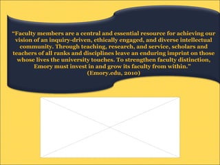“ Faculty members are a central and essential resource for achieving our vision of an inquiry-driven, ethically engaged, and diverse intellectual community. Through teaching, research, and service, scholars and teachers of all ranks and disciplines leave an enduring imprint on those whose lives the university touches. To strengthen faculty distinction, Emory must invest in and grow its faculty from within.”  (Emory.edu, 2010) 