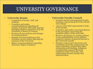 University Senate Comprised of faculty, staff  and students Considers and makes recommendations regarding all matters of general University interest, including matters referred to it by the President or Board of Trustees  Reviews all new policies and changes to existing policies  Submits recommendations to the President on any matter affecting the interests of the University  Makes recommendations regarding Honorary Degree recipients  University Faculty Council Includes elected and appointed faculty members representing all of the schools and colleges serves as the chief representative body of the faculty. Considers and makes recommendations to the president concerning the academic affairs of the university  Reviews all changes in existing policies or the establishment of new policies related to matters of general interest to the University faculty  Monitors and reviews the terms and conditions of faculty employment, the state of facilities, policies that affect scholarship and teaching, budgetary commitments, general financial condition of the University, and relationship between faculty and administration  