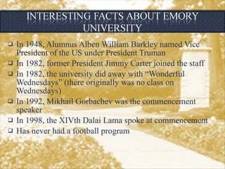 In 1948, Alumnus Alben William Barkley named Vice President of the US under President Truman In 1982, former President Jimmy Carter joined the staff In 1982, the university did away with “Wonderful Wednesdays” (there originally was no class on Wednesdays) In 1992, Mikhail Gorbachev was the commencement speaker In 1998, the XIVth Dalai Lama spoke at commencement Has never had a football program 