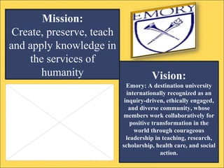 Vision: Emory: A destination university internationally recognized as an inquiry-driven, ethically engaged, and diverse community, whose members work collaboratively for positive transformation in the world through courageous leadership in teaching, research, scholarship, health care, and social action. Mission: Create, preserve, teach and apply knowledge in the services of humanity 