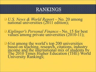 U.S. News & World Report –  No. 20 among national universities (2011 edition); Kiplinger's Personal Finance  - No. 15 for best values among private universities (2010-11); 61st among the world’s top 200 universities based on teaching, research, citations, industry income and the international mix of students by The 2010 Times Higher Education (THE) World University Rankings; 