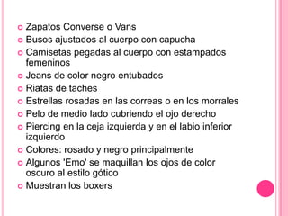 Te ofrece alternativas en el mercado emo-nacional.Zapatos Converse o VansBusos ajustados al cuerpo con capuchaCamisetas pegadas al cuerpo con estampados femeninosJeans de color negro entubadosRiatas de tachesEstrellas rosadas en las correas o en los morralesPelo de medio lado cubriendo el ojo derechoPiercing en la ceja izquierda y en el labio inferior izquierdoColores: rosado y negro principalmenteAlgunos 'Emo' se maquillan los ojos de color oscuro al estilo góticoMuestran los boxers