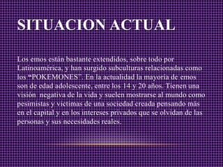 SITUACION ACTUAL

Los emos están bastante extendidos, sobre todo por
Latinoamérica, y han surgido subculturas relacionadas como
los “POKEMONES”. En la actualidad la mayoría de emos
son de edad adolescente, entre los 14 y 20 años. Tienen una
visión negativa de la vida y suelen mostrarse al mundo como
pesimistas y victimas de una sociedad creada pensando más
en el capital y en los intereses privados que se olvidan de las
personas y sus necesidades reales.
 