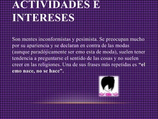 ACTIVIDADES E
INTERESES
Son mentes inconformistas y pesimista. Se preocupan mucho
por su apariencia y se declaran en contra de las modas
(aunque paradójicamente ser emo esta de moda), suelen tener
tendencia a preguntarse el sentido de las cosas y no suelen
creer en las religiones. Una de sus frases más repetidas es “el
emo nace, no se hace”.
 