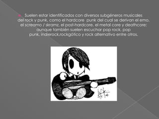  Suelen estar identificados con diversos subgéneros musicales
del rock y punk, como el hardcore punk del cual se derivan el emo,
el screamo / skramz, el post-hardcore, el metal core y deathcore;
aunque también suelen escuchar pop rock, pop
punk, indierock,rockgótico y rock alternativo entre otros.
 