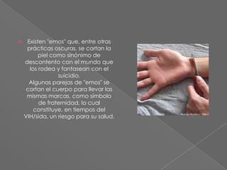  Existen "emos" que, entre otras
prácticas oscuras, se cortan la
piel como sinónimo de
descontento con el mundo que
los rodea y fantasean con el
suicidio.
Algunas parejas de "emos" se
cortan el cuerpo para llevar las
mismas marcas, como símbolo
de fraternidad, lo cual
constituye, en tiempos del
VIH/sida, un riesgo para su salud.
 