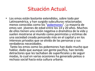Situación Actual. 
• Los emos están bastante extendidos, sobre todo por 
Latinoamérica, y han surgido subculturas relacionadas 
menos conocidas como los "pokemones". La mayoría de 
emos son jóvenes de edad entre los 14 y 20 años. Muchos 
de ellos tienen una visión negativa o dramática de la vida y 
suelen mostrarse al mundo como pesimistas y victimas de 
una sociedad creada pensando más en el capital y en los 
intereses privados que se olvida de las personas y sus 
verdaderas necesidades. 
Tanto los emos como los pokemones han dado mucho que 
hablar, dado que aunque son gente pacifica, han tenido 
detractores que les tachaban de superficiales y de seguir 
modas, lo cual en varias ocasiones ha generado peleas o 
rechazo social hacia esta cultura urbana. 
 