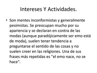 Intereses Y Actividades. 
• Son mentes inconformistas y generalmente 
pesimistas. Se preocupan mucho por su 
apariencia y se declaran en contra de las 
modas (aunque paradójicamente ser emo está 
de moda), suelen tener tendencia a 
preguntarse el sentido de las cosas y no 
suelen creer en las religiones. Una de sus 
frases más repetidas es "el emo nace, no se 
hace". 
 