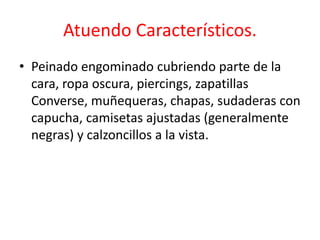Atuendo Característicos. 
• Peinado engominado cubriendo parte de la 
cara, ropa oscura, piercings, zapatillas 
Converse, muñequeras, chapas, sudaderas con 
capucha, camisetas ajustadas (generalmente 
negras) y calzoncillos a la vista. 
 