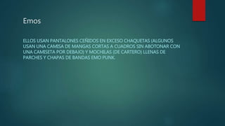 Emos
ELLOS USAN PANTALONES CEÑIDOS EN EXCESO CHAQUETAS (ALGUNOS
USAN UNA CAMISA DE MANGAS CORTAS A CUADROS SIN ABOTONAR CON
UNA CAMISETA POR DEBAJO) Y MOCHILAS (DE CARTERO) LLENAS DE
PARCHES Y CHAPAS DE BANDAS EMO PUNK.