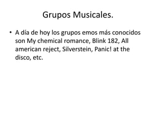 Grupos Musicales. 
• A día de hoy los grupos emos más conocidos 
son My chemical romance, Blink 182, All 
american reject, Silverstein, Panic! at the 
disco, etc. 
 