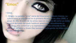 • Emos . 
• · Origen: La palabra "emo" viene de Emocional hardcore música. La 
cultura emo se popularizó en la primera década de los años 2000, a 
pesar de ello, el inicio de los emos nace en los años 80 como un estilo 
musical derivado del punk hardcore americano. Actualmente su 
música es más comercial y su representante más conocido es My 
chamical romance y Green Day (aunque mucha gente no sitúa a este 
grupo como emo). 
 