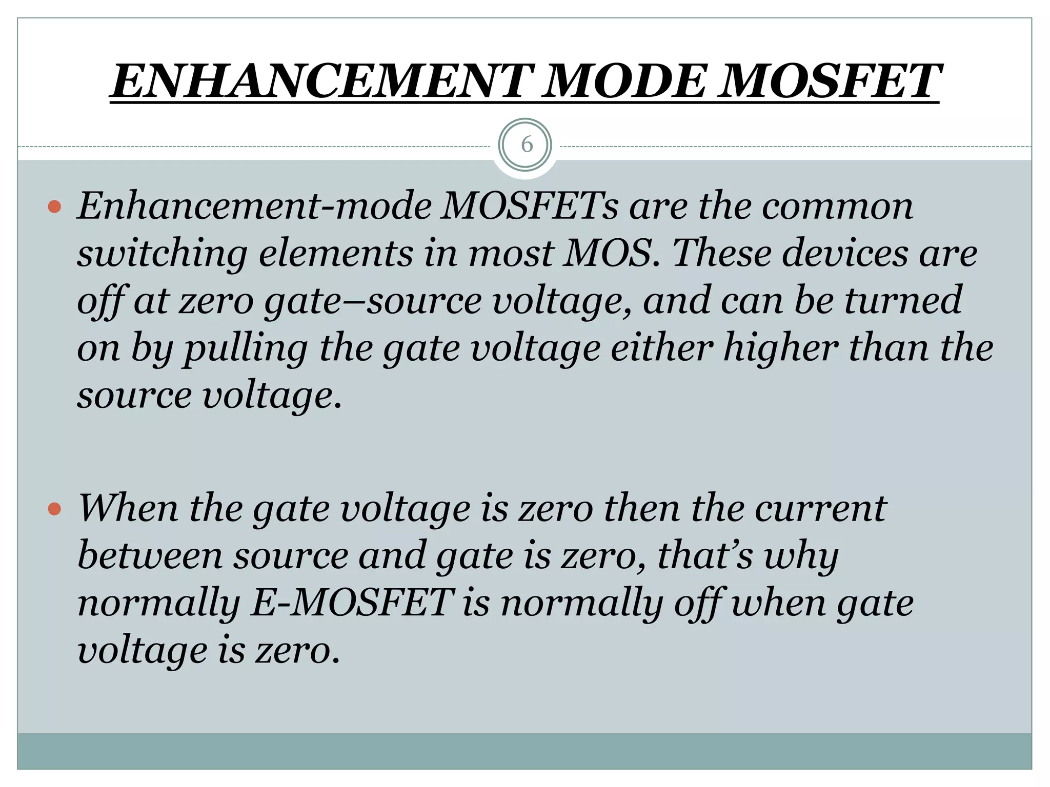 ENHANCEMENT MODE MOSFET
6
 Enhancement-mode MOSFETs are the common
switching elements in most MOS. These devices are
off at zero gate–source voltage, and can be turned
on by pulling the gate voltage either higher than the
source voltage.
 When the gate voltage is zero then the current
between source and gate is zero, that’s why
normally E-MOSFET is normally off when gate
voltage is zero.
 