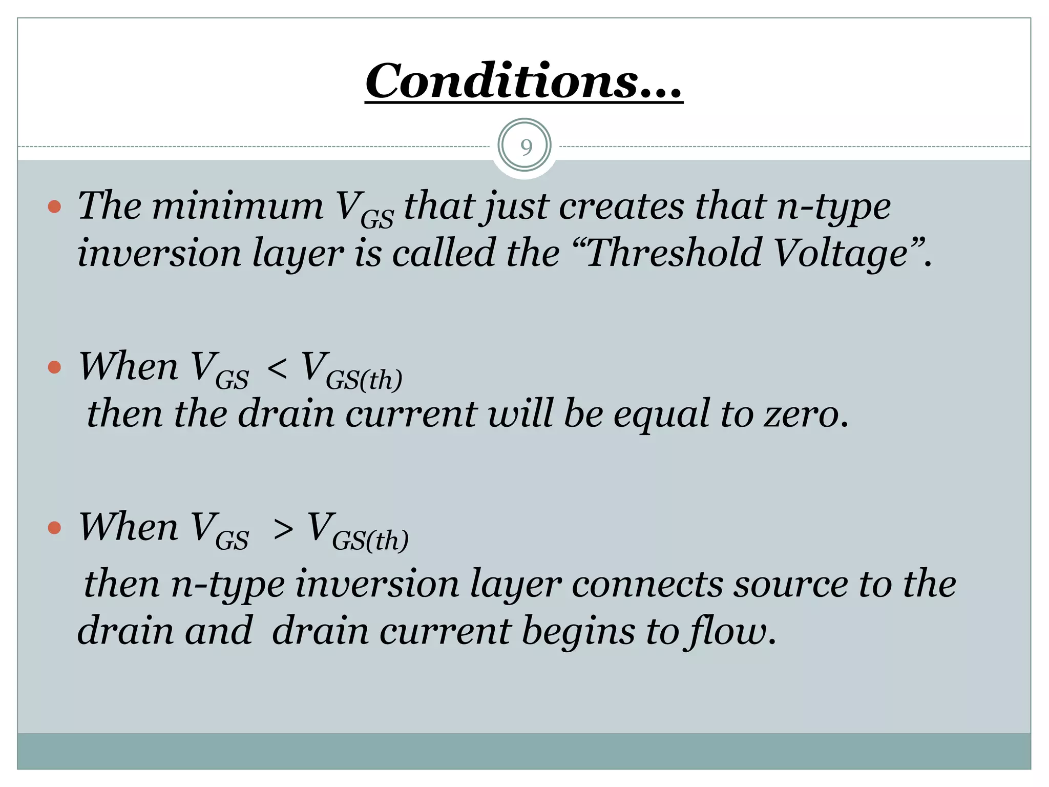 Conditions…
9
 The minimum VGS that just creates that n-type
inversion layer is called the “Threshold Voltage”.
 When VGS < VGS(th)
then the drain current will be equal to zero.
 When VGS > VGS(th)
then n-type inversion layer connects source to the
drain and drain current begins to flow.
 