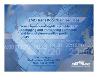EMO Trans KoolChain Services
Your international logistics provider for
packaging and transporting perishable
and temperature-sensitive products
(PTSP).




            EMO Trans, Inc.
     San Francisco, California, USA
          Main: 650-697-0646
        sfosales@emotrans.com
 