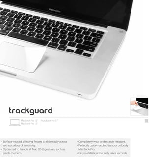 • Surface-treated, allowing fingers to slide easily across   • Completely wear and scratch resistant.
  without a loss of sensitivity.                             • Perfectly color-matched to your unibody
• Optimized to handle all Mac OS X gestures, such as           MacBook Pro.
  pinch-to-zoom.                                             • Easy installation that only takes seconds.
 