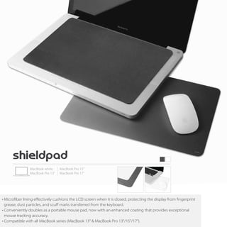 • Microfiber lining eﬀectively cushions the LCD screen when it is closed, protecting the display from fingerprint
  grease, dust particles, and scuﬀ marks transferred from the keyboard.
• Conveniently doubles as a portable mouse pad, now with an enhanced coating that provides exceptional
  mouse tracking accuracy.
• Compatible with all MacBook series (MacBook 13" & MacBook Pro 13"/15"/17").
 