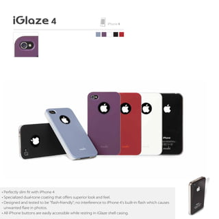 • Perfectly slim fit with iPhone 4
• Specialized dual-tone coating that oﬀers superior look and feel.
• Designed and tested to be "flash-friendly"; no interference to iPhone 4's built-in flash which causes
  unwanted are in photos.
• All iPhone buttons are easily accessible while resting in iGlaze shell casing.
 