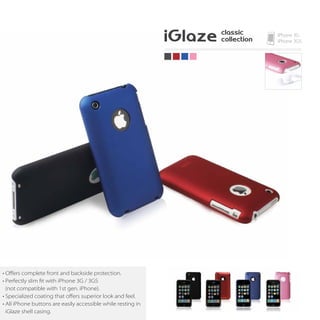 • Oﬀers complete front and backside protection.
• Perfectly slim fit with iPhone 3G / 3GS
  (not compatible with 1st gen. iPhone).
• Specialized coating that oﬀers superior look and feel.
• All iPhone buttons are easily accessible while resting in
  iGlaze shell casing.
 