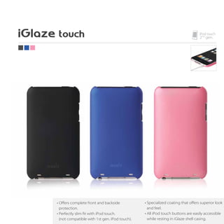 • Oﬀers complete front and backside            • Specialized coating that oﬀers superior look
  protection.                                    and feel.
• Perfectly slim fit with iPod touch.          • All iPod touch buttons are easily accessible
  (not compatible with 1st gen. iPod touch).     while resting in iGlaze shell casing.
 
