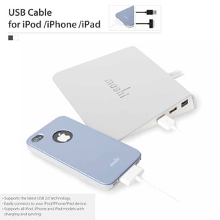 • Supports the latest USB 2.0 technology.
• Easily connects to your iPod/iPhone/iPad device.
• Supports all iPod, iPhone and iPad models with
  charging and syncing.
 