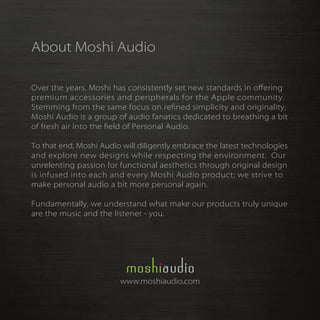 About Moshi Audio

Over the years, Moshi has consistently set new standards in oﬀering
premium accessories and peripherals for the Apple community.
Stemming from the same focus on re ned simplicity and originality,
Moshi Audio is a group of audio fanatics dedicated to breathing a bit
of fresh air into the eld of Personal Audio.

To that end, Moshi Audio will diligently embrace the latest technologies
and explore new designs while respecting the environment. Our
unrelenting passion for functional aesthetics through original design
is infused into each and every Moshi Audio product; we strive to
make personal audio a bit more personal again.

Fundamentally, we understand what make our products truly unique
are the music and the listener - you.




                        www.moshiaudio.com
 
