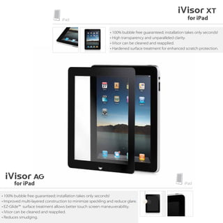 • 100% bubble free guaranteed; installation takes only seconds!
                                                             • High transparency and unparalleled clarity.
                                                             • iVisor can be cleaned and reapplied.
                                                             • Hardened surface treatment for enhanced scratch protection.




• 100% bubble free guaranteed; installation takes only seconds!
• Improved multi-layered construction to minimize speckling and reduce glare.
• EZ-Glide™ surface treatment allows better touch screen maneuverability.
• iVisor can be cleaned and reapplied.
• Reduces smudging.
 