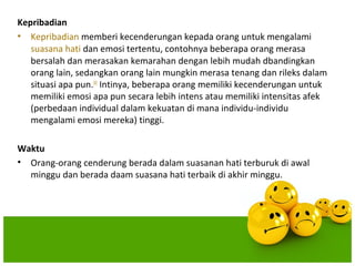 Kepribadian
• Kepribadian memberi kecenderungan kepada orang untuk mengalami
   suasana hati dan emosi tertentu, contohnya beberapa orang merasa
   bersalah dan merasakan kemarahan dengan lebih mudah dbandingkan
   orang lain, sedangkan orang lain mungkin merasa tenang dan rileks dalam
   situasi apa pun.[4] Intinya, beberapa orang memiliki kecenderungan untuk
   memiliki emosi apa pun secara lebih intens atau memiliki intensitas afek
   (perbedaan individual dalam kekuatan di mana individu-individu
   mengalami emosi mereka) tinggi.

Waktu
• Orang-orang cenderung berada dalam suasanan hati terburuk di awal
  minggu dan berada daam suasana hati terbaik di akhir minggu.
 