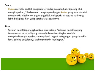 Cuaca
• Cuaca memiliki sedikit pengaruh terhadap suasana hati. Seorang ahli
   menyimpulkan, "Berlawanan dengan pandangan kultur yang ada, data ini
   menunjukkan bahwa orang-orang tidak melaporkan suasana hati yang
   lebih baik pada hari yang cerah atau sebaliknya.

Stres
• Sebuah penelitian menghasilkan pernyataan, "Adanya peristiwa yang
   terus-menerus terjadi yang menimbulkan stres tingkat rendah
   menyebabkan para pekerja mengalami tingkat ketegangan yang semakin
   lama seiring berjalannya waktu semakin meningkat.”
 