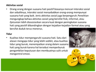 Aktivitas sosial
• Orang-orang dengan suasana hati positif biasanya mencari interaksi sosial
   dan sebaliknya, interaksi sosial menyebabkan orang-orang mempunyai
   suasana hati yang baik. Jenis aktivitas sosial juga berpengaruh. Penelitian
   mengungkap bahwa aktivitas sosial yang bersifat fisik, informal, atau
   Epicurean lebih diasosiasikan secara kuat dengan peningkatan suasana
   hati yang positif dibandingkan dengan kejadian-kejadian formal atau yang
   bersifat duduk terus-menerus.
Tidur
• Kualitas tidur mempengaruhi suasana hati. Satu dari
   alasan mengapa tidur yang lebih sedikit, atau kualitas
   tidur yang buruk, menempatkan orang dalam suasana
   hati yang buruk karena hal tersebut memperburuk
   pengambilan keputusan dan membuatnya sulit untuk
   mengontrol emosi.
 