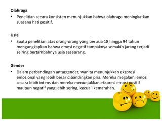Olahraga
• Penelitian secara konsisten menunjukkan bahwa olahraga meningkatkan
   suasana hati positif.

Usia
• Suatu penelitian atas orang-orang yang berusia 18 hingga 94 tahun
   mengungkapkan bahwa emosi negatif tampaknya semakin jarang terjadi
   seiring bertambahnya usia seseorang.

Gender
• Dalam perbandingan antargender, wanita menunjukkan ekspresi
  emosional yang lebih besar dibandingkan pria. Mereka megalami emosi
  secara lebih intens dan mereka menunjukkan ekspresi emosi positif
  maupun negatif yang lebih sering, kecuali kemarahan.
 