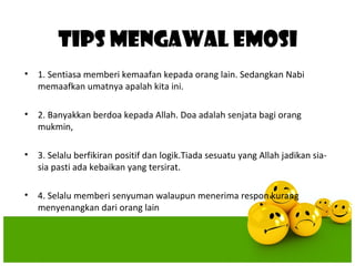 TIPS MENGAWAL EMOSI
•   1. Sentiasa memberi kemaafan kepada orang lain. Sedangkan Nabi
    memaafkan umatnya apalah kita ini.

•   2. Banyakkan berdoa kepada Allah. Doa adalah senjata bagi orang
    mukmin,

•   3. Selalu berfikiran positif dan logik.Tiada sesuatu yang Allah jadikan sia-
    sia pasti ada kebaikan yang tersirat.

•   4. Selalu memberi senyuman walaupun menerima respon kurang
    menyenangkan dari orang lain
 