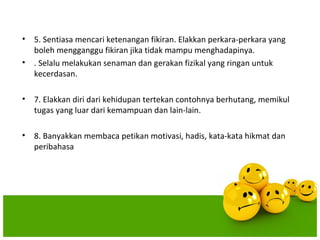 •   5. Sentiasa mencari ketenangan fikiran. Elakkan perkara-perkara yang
    boleh mengganggu fikiran jika tidak mampu menghadapinya.
•   . Selalu melakukan senaman dan gerakan fizikal yang ringan untuk
    kecerdasan.

•   7. Elakkan diri dari kehidupan tertekan contohnya berhutang, memikul
    tugas yang luar dari kemampuan dan lain-lain.

•   8. Banyakkan membaca petikan motivasi, hadis, kata-kata hikmat dan
    peribahasa
 