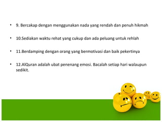 • 9. Bercakap dengan menggunakan nada yang rendah dan penuh hikmah

• 10.Sediakan waktu rehat yang cukup dan ada peluang untuk rehlah

• 11.Berdamping dengan orang yang bermotivasi dan baik pekertinya

• 12.AlQuran adalah ubat penenang emosi. Bacalah setiap hari walaupun
  sedikit.
 