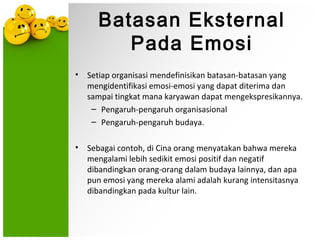 Batasan Eksternal
         Pada Emosi
•   Setiap organisasi mendefinisikan batasan-batasan yang
    mengidentifikasi emosi-emosi yang dapat diterima dan
    sampai tingkat mana karyawan dapat mengekspresikannya.
     – Pengaruh-pengaruh organisasional
     – Pengaruh-pengaruh budaya.

•   Sebagai contoh, di Cina orang menyatakan bahwa mereka
    mengalami lebih sedikit emosi positif dan negatif
    dibandingkan orang-orang dalam budaya lainnya, dan apa
    pun emosi yang mereka alami adalah kurang intensitasnya
    dibandingkan pada kultur lain.
 