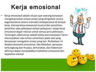 Kerja emosional
•   Kerja emosional adalah situasi saat seorang karyawan
    mengekspresikan emosi-emosi yang diinginkan secara
    organisasional selama transaksi antarpersonal di tempat
    kerja. Konsep kerja emosional muncul dari penelitian-
    penelitian atas pekerjaan terkait pelayanan, tetapi kerja
    emosional dapat relevan untuk semua jenis pekerjaan.
    Tantangan sebenarnya adalah ketika para karyawan harus
    menunjukkan satu emosi sementara pada saat yang
    bersamaan mengalami emosi yang lain. Perbedaan ini
    disebut disonansi emosional. Jika dibiarkan, perasaan
    terkungkung dari frustasi, kemarahan, dan kebencian
    akhirnya dapat menyebabkan kelelahan emosional dan
    kejatuhan mental
 