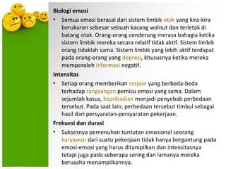 Biologi emosi
• Semua emosi berasal dari sistem limbik otak yang kira-kira
   berukuran sebesar sebuah kacang walnut dan terletak di
   batang otak. Orang-orang cenderung merasa bahagia ketika
   sistem limbik mereka secara relatif tidak aktif. Sistem limbik
   orang tidaklah sama. Sistem limbik yang lebih aktif terdapat
   pada orang-orang yang depresi, khususnya ketika mereka
   memperoleh informasi negatif.
Intensitas
• Setiap orang memberikan respon yang berbeda-beda
   terhadap rangsangan pemicu emosi yang sama. Dalam
   sejumlah kasus, kepribadian menjadi penyebab perbedaan
   tersebut. Pada saat lain, perbedaan tersebut timbul sebagai
   hasil dari persyaratan-persyaratan pekerjaan.
Frekuesi dan durasi
• Suksesnya pemenuhan tuntutan emosional seorang
   karyawan dari suatu pekerjaan tidak hanya bergantung pada
   emosi-emosi yang harus ditampilkan dan intensitasnya
   tetapi juga pada seberapa sering dan lamanya mereka
   berusaha menampilkannya.
 