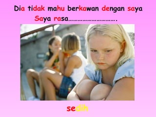 Dia tidak mahu berkawan dengan saya
Saya rasa………………………….
sedih
 