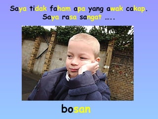 Saya tidak faham apa yang awak cakap.
Saya rasa sangat …..
bosan
 
