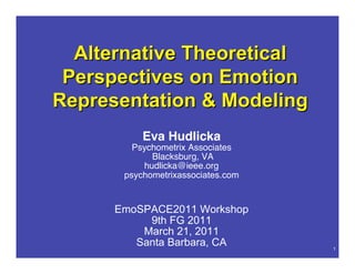 Alternative Theoretical
 Perspectives on Emotion
Representation & Modeling
                  Eva Hudlicka
                Psychometrix Associates
                    Blacksburg, VA
                  hudlicka@ieee.org
              psychometrixassociates.com


         EmoSPACE2011 Workshop
              9th FG 2011
             March 21, 2011
            Santa Barbara, CA
   Hudlicka       EmoSPACE2011             1
 