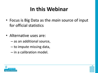 In this Webinar
• Focus is Big Data as the main source of input
for official statistics
• Alternative uses are:
– as an additional source,
– to impute missing data,
– in a calibration model.
 