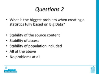 Questions 2
• What is the biggest problem when creating a
statistics fully based on Big Data?
• Stability of the source content
• Stability of access
• Stability of population included
• All of the above
• No problems at all
 