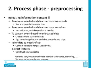 2. Process phase - preprocessing
• Increasing information content !!
– Remove unneeded and clearly erroneous records
• Size and population reduction
– Remove unneeded and clearly erroneous values
• Less columns, only keep what is needed
– To convert event-based to unit-based data
• Create a more suited dataset
• E.g. combining check-in and check-out data to trips
– Tailor data to needs of NSI
• Convert values to ranges used by NSI
– Extract features
• Construct new variables
For texts, very important choices (remove stop words, stemming, ….)
Discuss road sensor data as example
 