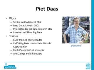 Piet Daas
• Work
– Senior methodologist CBS
– Lead Data Scientist CBDS
– Project leader Big Data research CBS
– Involved in ESSnet Big Data
• Trainer
– ESTP training course leader
– EMOS Big Data trainer Univ. Utrecht
– CBDS trainer
– For lot’s and lot’s of students
– And 2 dogs and 8 hamsters
@pietdaas
 