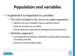 Population and variables
• In general it is important to consider:
– The units included in the source vs target population
• Which units are included? How to identify them?
• Topic of research at our office
• Extract features indicative for background characteristics
– Definition alignment
• Correspondence between definition used by data maintainer
(if known) and NSI
• Similar to administrative data
 