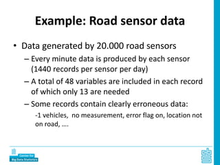 Example: Road sensor data
• Data generated by 20.000 road sensors
– Every minute data is produced by each sensor
(1440 records per sensor per day)
– A total of 48 variables are included in each record
of which only 13 are needed
– Some records contain clearly erroneous data:
-1 vehicles, no measurement, error flag on, location not
on road, ….
 