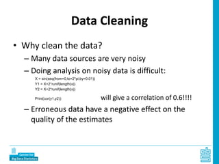 Data Cleaning
• Why clean the data?
– Many data sources are very noisy
– Doing analysis on noisy data is difficult:
X = sin(seq(from=0,to=2*pi,by=0.01))
Y1 = X+2*runif(length(x))
Y2 = X+2*runif(length(x))
Print(cor(y1,y2)) will give a correlation of 0.6!!!!
– Erroneous data have a negative effect on the
quality of the estimates
 