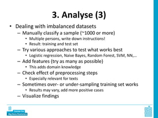 3. Analyse (3)
• Dealing with imbalanced datasets
– Manually classify a sample (~1000 or more)
• Multiple persons, write down instructions!
• Result: training and test set
– Try various approaches to test what works best
• Logistic regression, Naive Bayes, Random Forest, SVM, NN,…
– Add features (try as many as possible)
• This adds domain knowledge
– Check effect of preprocessing steps
• Especially relevant for texts
– Sometimes over- or under-sampling training set works
• Results may vary, add more positive cases
– Visualize findings
 