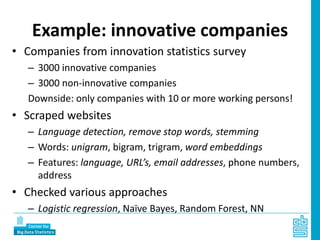 Example: innovative companies
• Companies from innovation statistics survey
– 3000 innovative companies
– 3000 non-innovative companies
Downside: only companies with 10 or more working persons!
• Scraped websites
– Language detection, remove stop words, stemming
– Words: unigram, bigram, trigram, word embeddings
– Features: language, URL’s, email addresses, phone numbers,
address
• Checked various approaches
– Logistic regression, Naïve Bayes, Random Forest, NN
 
